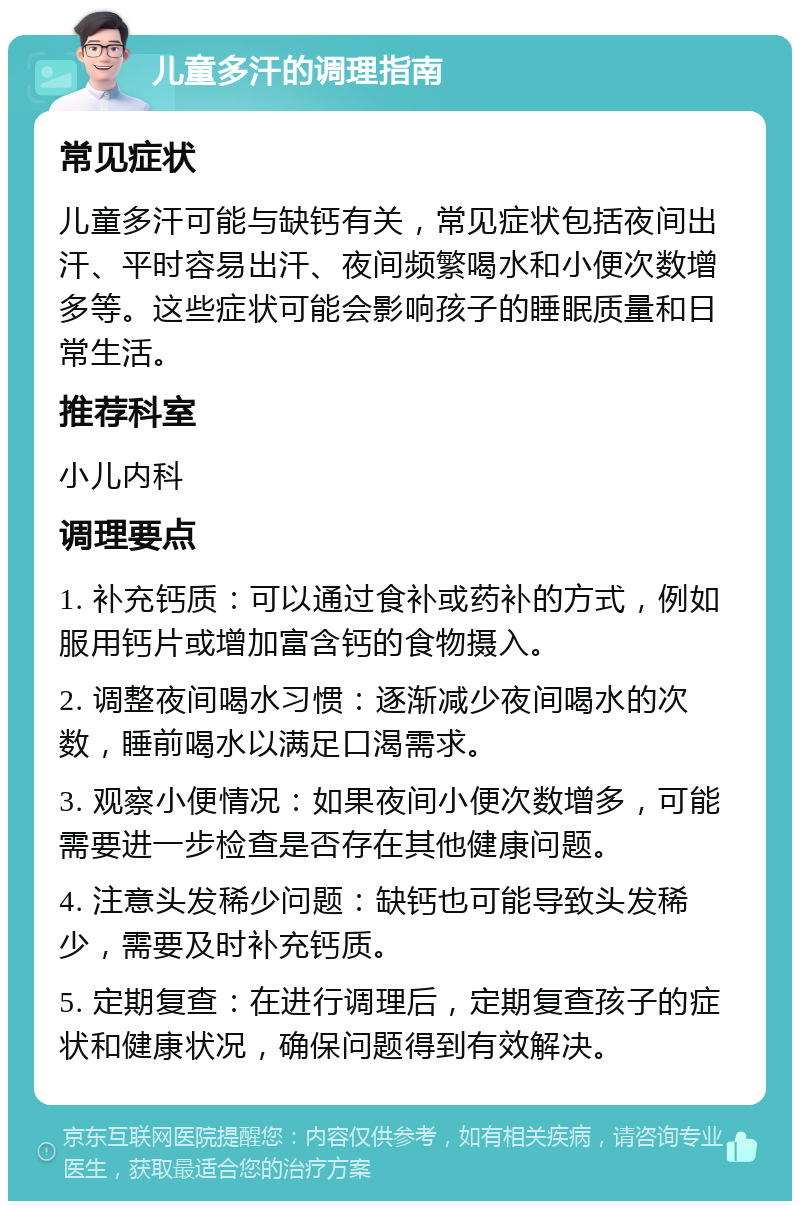 儿童多汗的调理指南 常见症状 儿童多汗可能与缺钙有关，常见症状包括夜间出汗、平时容易出汗、夜间频繁喝水和小便次数增多等。这些症状可能会影响孩子的睡眠质量和日常生活。 推荐科室 小儿内科 调理要点 1. 补充钙质：可以通过食补或药补的方式，例如服用钙片或增加富含钙的食物摄入。 2. 调整夜间喝水习惯：逐渐减少夜间喝水的次数，睡前喝水以满足口渴需求。 3. 观察小便情况：如果夜间小便次数增多，可能需要进一步检查是否存在其他健康问题。 4. 注意头发稀少问题：缺钙也可能导致头发稀少，需要及时补充钙质。 5. 定期复查：在进行调理后，定期复查孩子的症状和健康状况，确保问题得到有效解决。