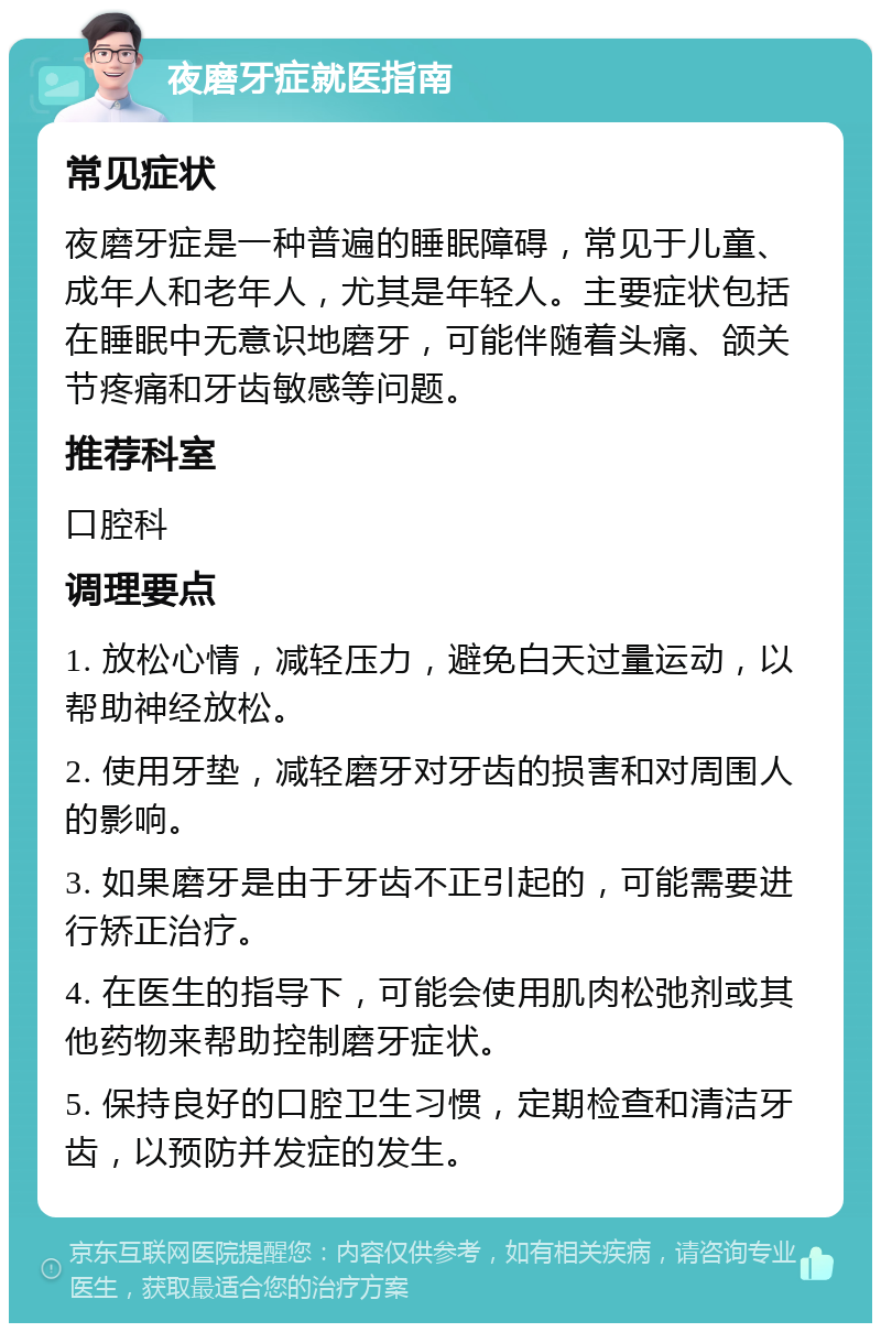 夜磨牙症就医指南 常见症状 夜磨牙症是一种普遍的睡眠障碍，常见于儿童、成年人和老年人，尤其是年轻人。主要症状包括在睡眠中无意识地磨牙，可能伴随着头痛、颌关节疼痛和牙齿敏感等问题。 推荐科室 口腔科 调理要点 1. 放松心情，减轻压力，避免白天过量运动，以帮助神经放松。 2. 使用牙垫，减轻磨牙对牙齿的损害和对周围人的影响。 3. 如果磨牙是由于牙齿不正引起的，可能需要进行矫正治疗。 4. 在医生的指导下，可能会使用肌肉松弛剂或其他药物来帮助控制磨牙症状。 5. 保持良好的口腔卫生习惯，定期检查和清洁牙齿，以预防并发症的发生。