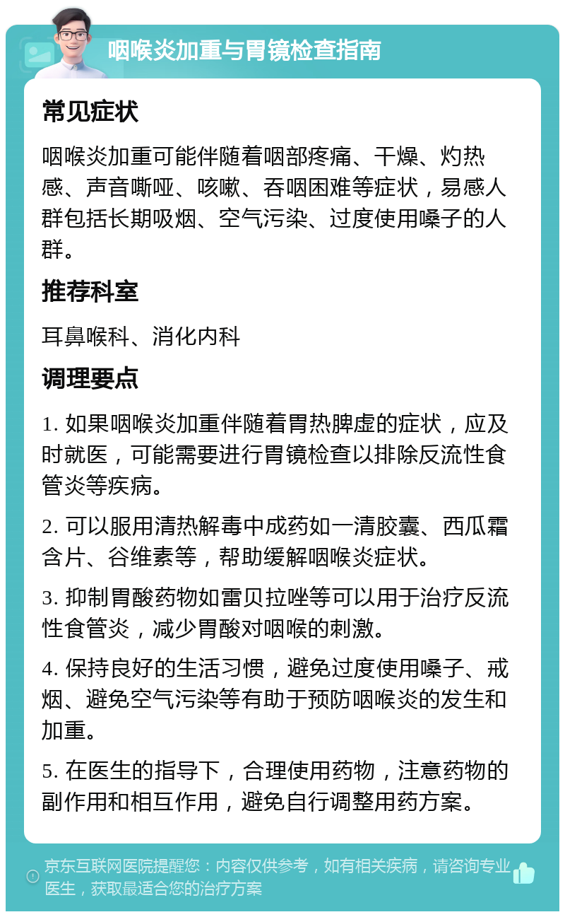 咽喉炎加重与胃镜检查指南 常见症状 咽喉炎加重可能伴随着咽部疼痛、干燥、灼热感、声音嘶哑、咳嗽、吞咽困难等症状，易感人群包括长期吸烟、空气污染、过度使用嗓子的人群。 推荐科室 耳鼻喉科、消化内科 调理要点 1. 如果咽喉炎加重伴随着胃热脾虚的症状，应及时就医，可能需要进行胃镜检查以排除反流性食管炎等疾病。 2. 可以服用清热解毒中成药如一清胶囊、西瓜霜含片、谷维素等，帮助缓解咽喉炎症状。 3. 抑制胃酸药物如雷贝拉唑等可以用于治疗反流性食管炎，减少胃酸对咽喉的刺激。 4. 保持良好的生活习惯，避免过度使用嗓子、戒烟、避免空气污染等有助于预防咽喉炎的发生和加重。 5. 在医生的指导下，合理使用药物，注意药物的副作用和相互作用，避免自行调整用药方案。