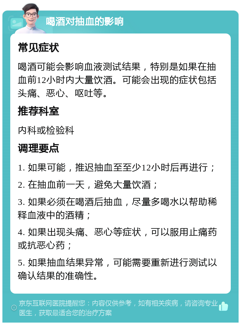 喝酒对抽血的影响 常见症状 喝酒可能会影响血液测试结果，特别是如果在抽血前12小时内大量饮酒。可能会出现的症状包括头痛、恶心、呕吐等。 推荐科室 内科或检验科 调理要点 1. 如果可能，推迟抽血至至少12小时后再进行； 2. 在抽血前一天，避免大量饮酒； 3. 如果必须在喝酒后抽血，尽量多喝水以帮助稀释血液中的酒精； 4. 如果出现头痛、恶心等症状，可以服用止痛药或抗恶心药； 5. 如果抽血结果异常，可能需要重新进行测试以确认结果的准确性。