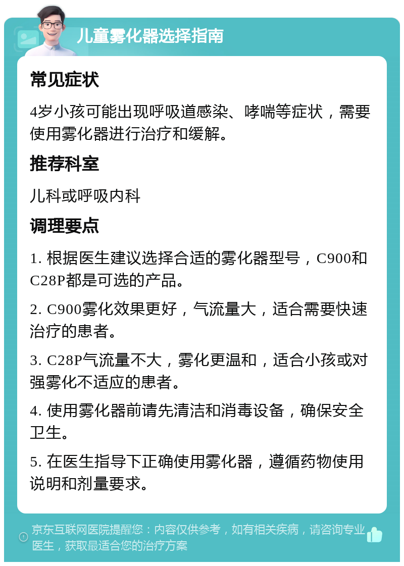 儿童雾化器选择指南 常见症状 4岁小孩可能出现呼吸道感染、哮喘等症状，需要使用雾化器进行治疗和缓解。 推荐科室 儿科或呼吸内科 调理要点 1. 根据医生建议选择合适的雾化器型号，C900和C28P都是可选的产品。 2. C900雾化效果更好，气流量大，适合需要快速治疗的患者。 3. C28P气流量不大，雾化更温和，适合小孩或对强雾化不适应的患者。 4. 使用雾化器前请先清洁和消毒设备，确保安全卫生。 5. 在医生指导下正确使用雾化器，遵循药物使用说明和剂量要求。