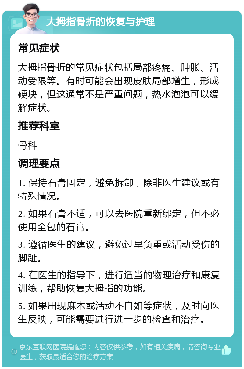 大拇指骨折的恢复与护理 常见症状 大拇指骨折的常见症状包括局部疼痛、肿胀、活动受限等。有时可能会出现皮肤局部增生，形成硬块，但这通常不是严重问题，热水泡泡可以缓解症状。 推荐科室 骨科 调理要点 1. 保持石膏固定，避免拆卸，除非医生建议或有特殊情况。 2. 如果石膏不适，可以去医院重新绑定，但不必使用全包的石膏。 3. 遵循医生的建议，避免过早负重或活动受伤的脚趾。 4. 在医生的指导下，进行适当的物理治疗和康复训练，帮助恢复大拇指的功能。 5. 如果出现麻木或活动不自如等症状，及时向医生反映，可能需要进行进一步的检查和治疗。