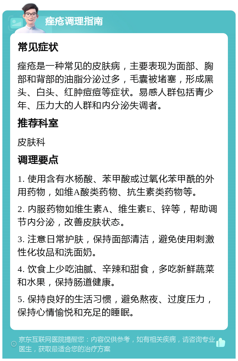 痤疮调理指南 常见症状 痤疮是一种常见的皮肤病，主要表现为面部、胸部和背部的油脂分泌过多，毛囊被堵塞，形成黑头、白头、红肿痘痘等症状。易感人群包括青少年、压力大的人群和内分泌失调者。 推荐科室 皮肤科 调理要点 1. 使用含有水杨酸、苯甲酸或过氧化苯甲酰的外用药物，如维A酸类药物、抗生素类药物等。 2. 内服药物如维生素A、维生素E、锌等，帮助调节内分泌，改善皮肤状态。 3. 注意日常护肤，保持面部清洁，避免使用刺激性化妆品和洗面奶。 4. 饮食上少吃油腻、辛辣和甜食，多吃新鲜蔬菜和水果，保持肠道健康。 5. 保持良好的生活习惯，避免熬夜、过度压力，保持心情愉悦和充足的睡眠。