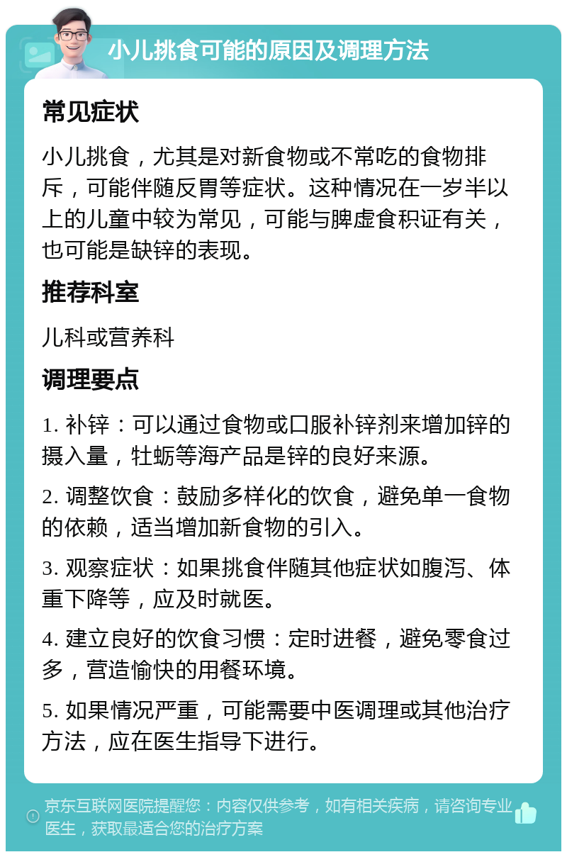 小儿挑食可能的原因及调理方法 常见症状 小儿挑食，尤其是对新食物或不常吃的食物排斥，可能伴随反胃等症状。这种情况在一岁半以上的儿童中较为常见，可能与脾虚食积证有关，也可能是缺锌的表现。 推荐科室 儿科或营养科 调理要点 1. 补锌：可以通过食物或口服补锌剂来增加锌的摄入量，牡蛎等海产品是锌的良好来源。 2. 调整饮食：鼓励多样化的饮食，避免单一食物的依赖，适当增加新食物的引入。 3. 观察症状：如果挑食伴随其他症状如腹泻、体重下降等，应及时就医。 4. 建立良好的饮食习惯：定时进餐，避免零食过多，营造愉快的用餐环境。 5. 如果情况严重，可能需要中医调理或其他治疗方法，应在医生指导下进行。