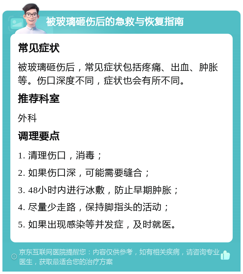 被玻璃砸伤后的急救与恢复指南 常见症状 被玻璃砸伤后，常见症状包括疼痛、出血、肿胀等。伤口深度不同，症状也会有所不同。 推荐科室 外科 调理要点 1. 清理伤口，消毒； 2. 如果伤口深，可能需要缝合； 3. 48小时内进行冰敷，防止早期肿胀； 4. 尽量少走路，保持脚指头的活动； 5. 如果出现感染等并发症，及时就医。