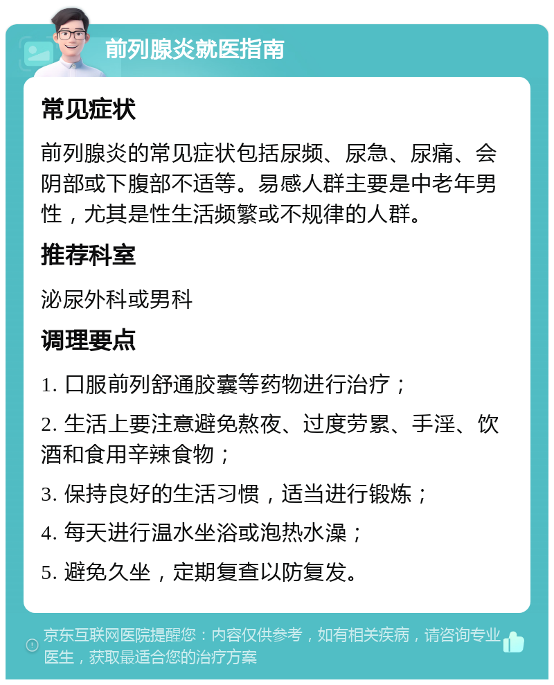 前列腺炎就医指南 常见症状 前列腺炎的常见症状包括尿频、尿急、尿痛、会阴部或下腹部不适等。易感人群主要是中老年男性，尤其是性生活频繁或不规律的人群。 推荐科室 泌尿外科或男科 调理要点 1. 口服前列舒通胶囊等药物进行治疗； 2. 生活上要注意避免熬夜、过度劳累、手淫、饮酒和食用辛辣食物； 3. 保持良好的生活习惯，适当进行锻炼； 4. 每天进行温水坐浴或泡热水澡； 5. 避免久坐，定期复查以防复发。