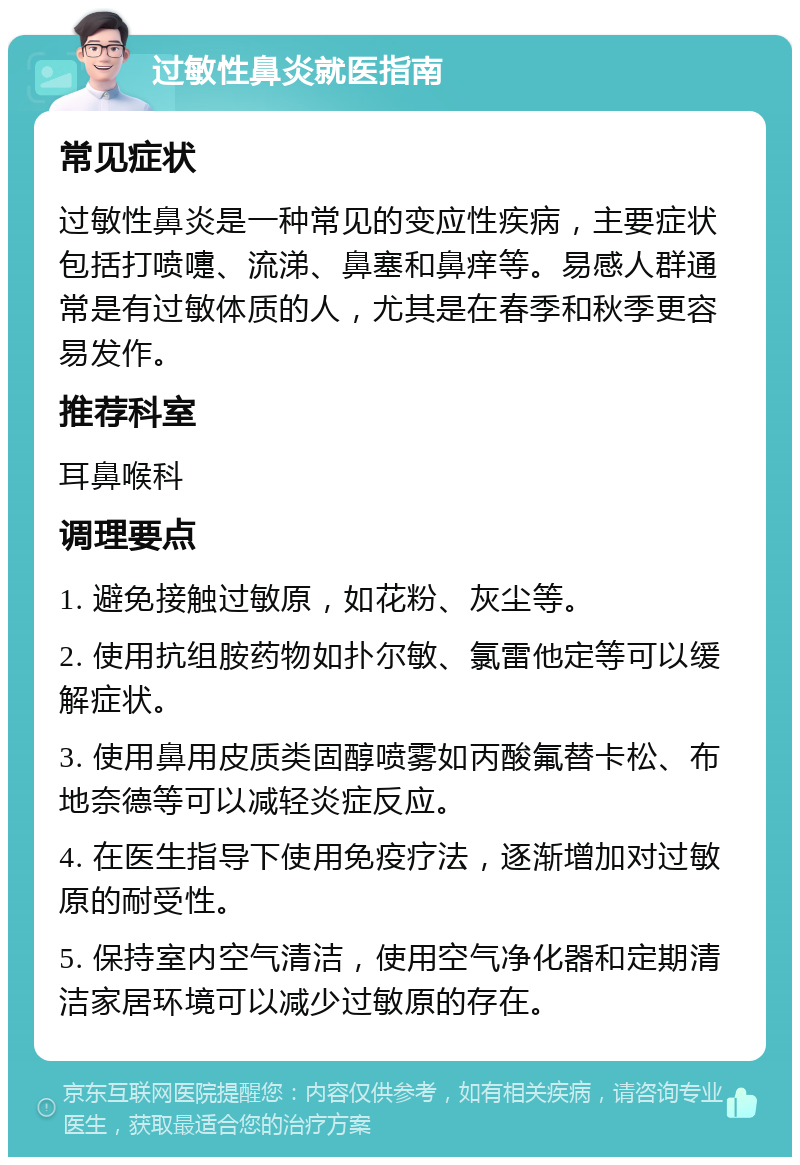 过敏性鼻炎就医指南 常见症状 过敏性鼻炎是一种常见的变应性疾病，主要症状包括打喷嚏、流涕、鼻塞和鼻痒等。易感人群通常是有过敏体质的人，尤其是在春季和秋季更容易发作。 推荐科室 耳鼻喉科 调理要点 1. 避免接触过敏原，如花粉、灰尘等。 2. 使用抗组胺药物如扑尔敏、氯雷他定等可以缓解症状。 3. 使用鼻用皮质类固醇喷雾如丙酸氟替卡松、布地奈德等可以减轻炎症反应。 4. 在医生指导下使用免疫疗法，逐渐增加对过敏原的耐受性。 5. 保持室内空气清洁，使用空气净化器和定期清洁家居环境可以减少过敏原的存在。