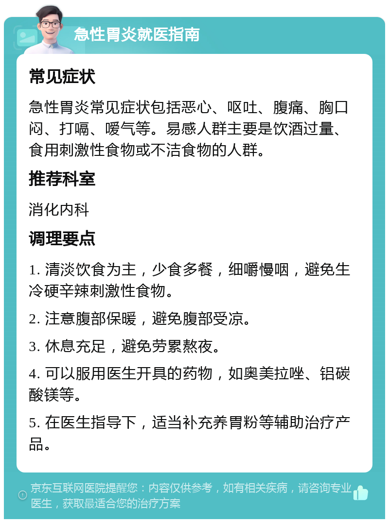 急性胃炎就医指南 常见症状 急性胃炎常见症状包括恶心、呕吐、腹痛、胸口闷、打嗝、嗳气等。易感人群主要是饮酒过量、食用刺激性食物或不洁食物的人群。 推荐科室 消化内科 调理要点 1. 清淡饮食为主，少食多餐，细嚼慢咽，避免生冷硬辛辣刺激性食物。 2. 注意腹部保暖，避免腹部受凉。 3. 休息充足，避免劳累熬夜。 4. 可以服用医生开具的药物，如奥美拉唑、铝碳酸镁等。 5. 在医生指导下，适当补充养胃粉等辅助治疗产品。