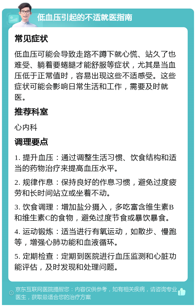 低血压引起的不适就医指南 常见症状 低血压可能会导致走路不蹲下就心慌、站久了也难受、躺着要蜷腿才能舒服等症状，尤其是当血压低于正常值时，容易出现这些不适感受。这些症状可能会影响日常生活和工作，需要及时就医。 推荐科室 心内科 调理要点 1. 提升血压：通过调整生活习惯、饮食结构和适当的药物治疗来提高血压水平。 2. 规律作息：保持良好的作息习惯，避免过度疲劳和长时间站立或坐着不动。 3. 饮食调理：增加盐分摄入，多吃富含维生素B和维生素C的食物，避免过度节食或暴饮暴食。 4. 运动锻炼：适当进行有氧运动，如散步、慢跑等，增强心肺功能和血液循环。 5. 定期检查：定期到医院进行血压监测和心脏功能评估，及时发现和处理问题。