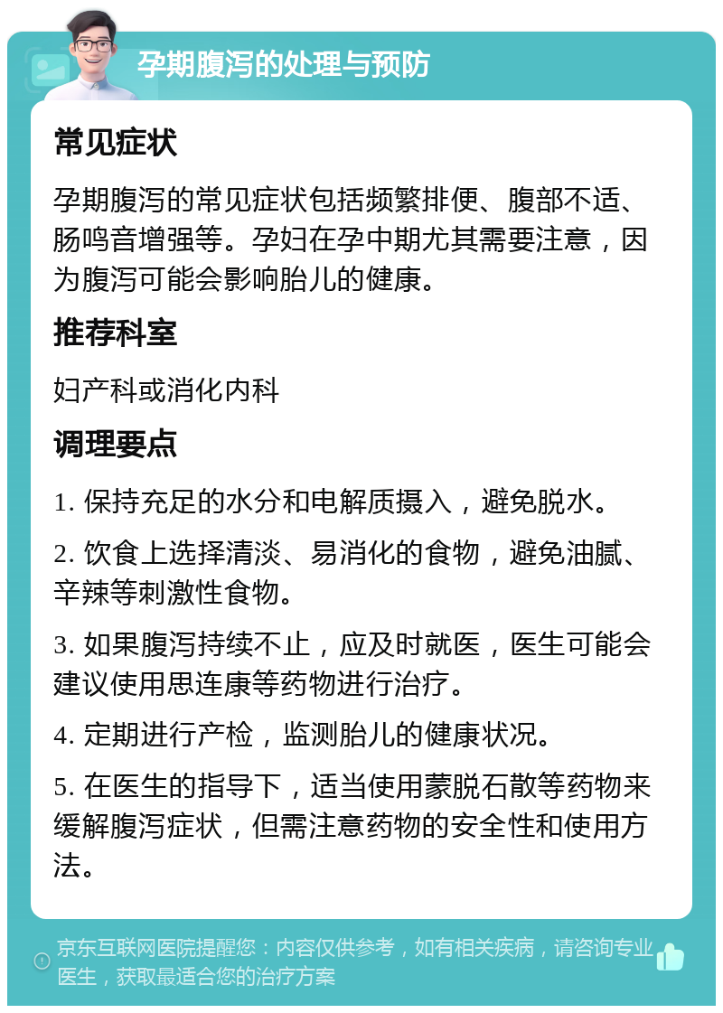 孕期腹泻的处理与预防 常见症状 孕期腹泻的常见症状包括频繁排便、腹部不适、肠鸣音增强等。孕妇在孕中期尤其需要注意，因为腹泻可能会影响胎儿的健康。 推荐科室 妇产科或消化内科 调理要点 1. 保持充足的水分和电解质摄入，避免脱水。 2. 饮食上选择清淡、易消化的食物，避免油腻、辛辣等刺激性食物。 3. 如果腹泻持续不止，应及时就医，医生可能会建议使用思连康等药物进行治疗。 4. 定期进行产检，监测胎儿的健康状况。 5. 在医生的指导下，适当使用蒙脱石散等药物来缓解腹泻症状，但需注意药物的安全性和使用方法。