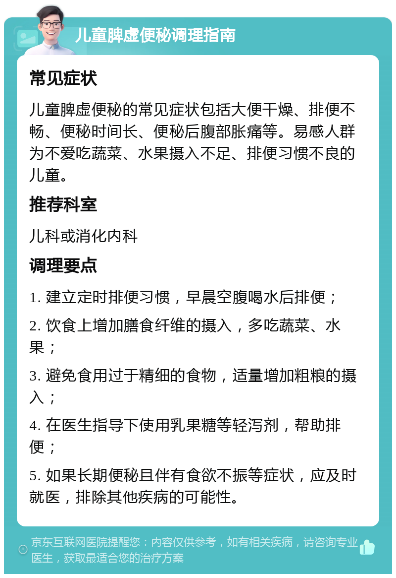 儿童脾虚便秘调理指南 常见症状 儿童脾虚便秘的常见症状包括大便干燥、排便不畅、便秘时间长、便秘后腹部胀痛等。易感人群为不爱吃蔬菜、水果摄入不足、排便习惯不良的儿童。 推荐科室 儿科或消化内科 调理要点 1. 建立定时排便习惯，早晨空腹喝水后排便； 2. 饮食上增加膳食纤维的摄入，多吃蔬菜、水果； 3. 避免食用过于精细的食物，适量增加粗粮的摄入； 4. 在医生指导下使用乳果糖等轻泻剂，帮助排便； 5. 如果长期便秘且伴有食欲不振等症状，应及时就医，排除其他疾病的可能性。