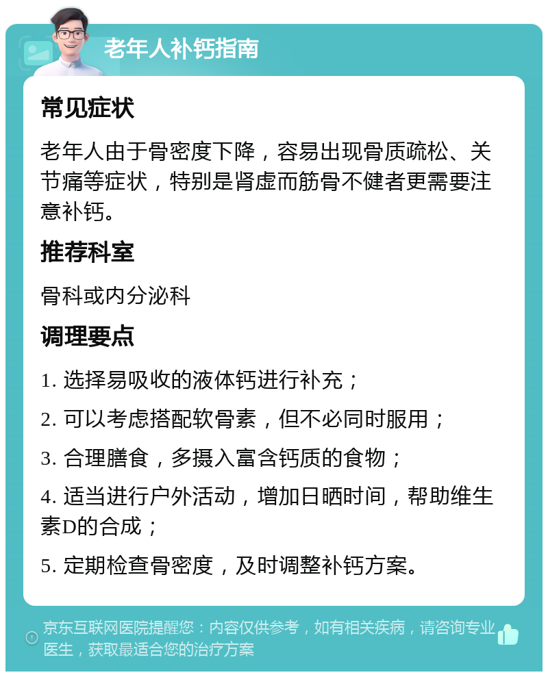 老年人补钙指南 常见症状 老年人由于骨密度下降，容易出现骨质疏松、关节痛等症状，特别是肾虚而筋骨不健者更需要注意补钙。 推荐科室 骨科或内分泌科 调理要点 1. 选择易吸收的液体钙进行补充； 2. 可以考虑搭配软骨素，但不必同时服用； 3. 合理膳食，多摄入富含钙质的食物； 4. 适当进行户外活动，增加日晒时间，帮助维生素D的合成； 5. 定期检查骨密度，及时调整补钙方案。