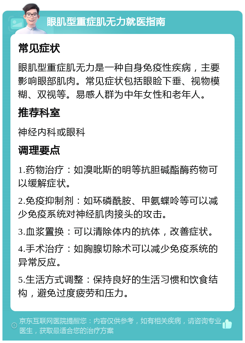 眼肌型重症肌无力就医指南 常见症状 眼肌型重症肌无力是一种自身免疫性疾病，主要影响眼部肌肉。常见症状包括眼睑下垂、视物模糊、双视等。易感人群为中年女性和老年人。 推荐科室 神经内科或眼科 调理要点 1.药物治疗：如溴吡斯的明等抗胆碱酯酶药物可以缓解症状。 2.免疫抑制剂：如环磷酰胺、甲氨蝶呤等可以减少免疫系统对神经肌肉接头的攻击。 3.血浆置换：可以清除体内的抗体，改善症状。 4.手术治疗：如胸腺切除术可以减少免疫系统的异常反应。 5.生活方式调整：保持良好的生活习惯和饮食结构，避免过度疲劳和压力。