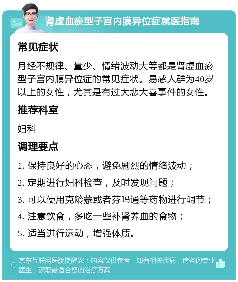 肾虚血瘀型子宫内膜异位症就医指南 常见症状 月经不规律、量少、情绪波动大等都是肾虚血瘀型子宫内膜异位症的常见症状。易感人群为40岁以上的女性，尤其是有过大悲大喜事件的女性。 推荐科室 妇科 调理要点 1. 保持良好的心态，避免剧烈的情绪波动； 2. 定期进行妇科检查，及时发现问题； 3. 可以使用克龄蒙或者芬吗通等药物进行调节； 4. 注意饮食，多吃一些补肾养血的食物； 5. 适当进行运动，增强体质。