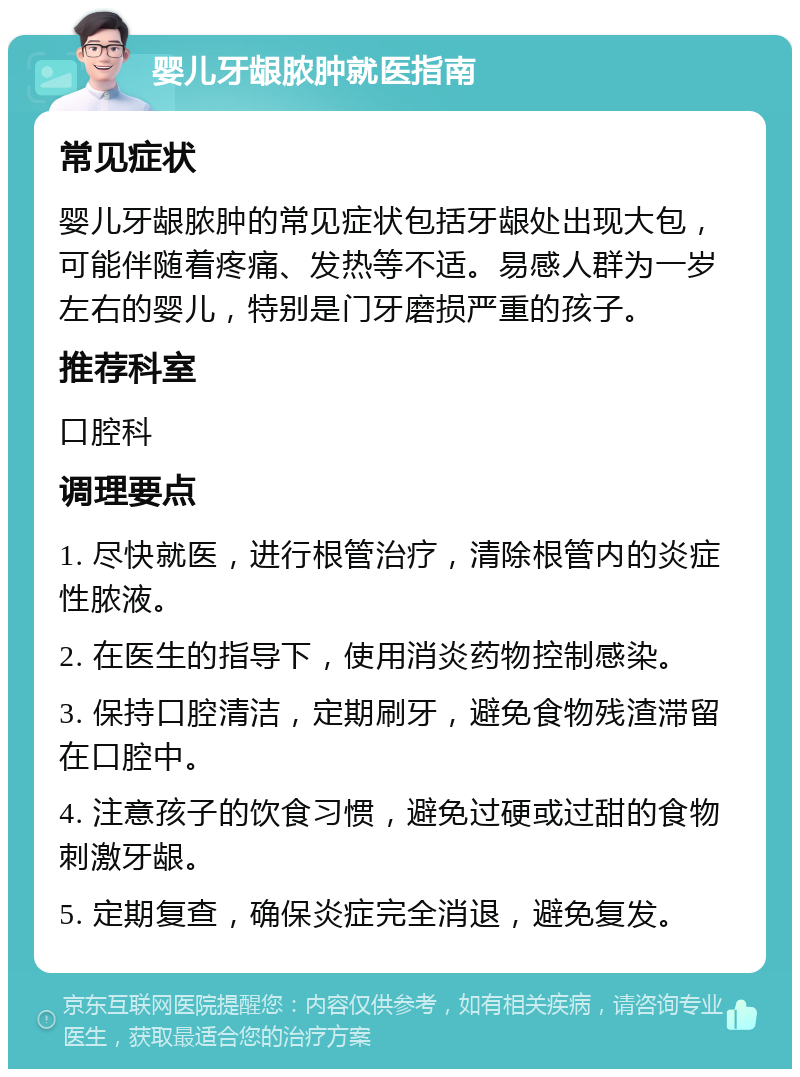 婴儿牙龈脓肿就医指南 常见症状 婴儿牙龈脓肿的常见症状包括牙龈处出现大包，可能伴随着疼痛、发热等不适。易感人群为一岁左右的婴儿，特别是门牙磨损严重的孩子。 推荐科室 口腔科 调理要点 1. 尽快就医，进行根管治疗，清除根管内的炎症性脓液。 2. 在医生的指导下，使用消炎药物控制感染。 3. 保持口腔清洁，定期刷牙，避免食物残渣滞留在口腔中。 4. 注意孩子的饮食习惯，避免过硬或过甜的食物刺激牙龈。 5. 定期复查，确保炎症完全消退，避免复发。