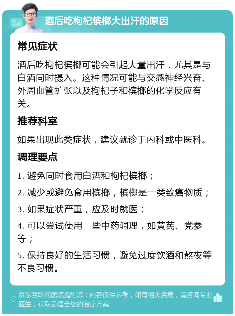 酒后吃枸杞槟榔大出汗的原因 常见症状 酒后吃枸杞槟榔可能会引起大量出汗，尤其是与白酒同时摄入。这种情况可能与交感神经兴奋、外周血管扩张以及枸杞子和槟榔的化学反应有关。 推荐科室 如果出现此类症状，建议就诊于内科或中医科。 调理要点 1. 避免同时食用白酒和枸杞槟榔； 2. 减少或避免食用槟榔，槟榔是一类致癌物质； 3. 如果症状严重，应及时就医； 4. 可以尝试使用一些中药调理，如黄芪、党参等； 5. 保持良好的生活习惯，避免过度饮酒和熬夜等不良习惯。