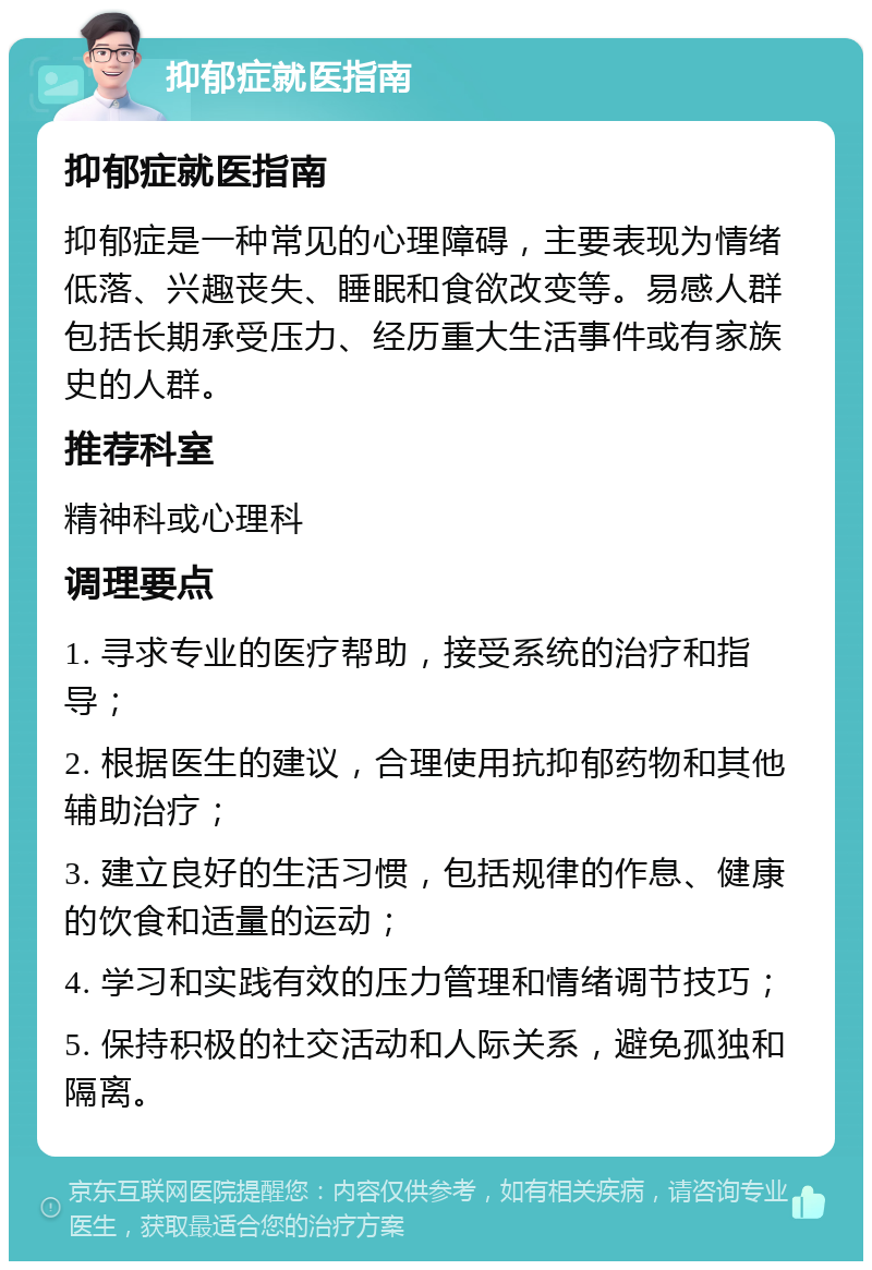 抑郁症就医指南 抑郁症就医指南 抑郁症是一种常见的心理障碍，主要表现为情绪低落、兴趣丧失、睡眠和食欲改变等。易感人群包括长期承受压力、经历重大生活事件或有家族史的人群。 推荐科室 精神科或心理科 调理要点 1. 寻求专业的医疗帮助，接受系统的治疗和指导； 2. 根据医生的建议，合理使用抗抑郁药物和其他辅助治疗； 3. 建立良好的生活习惯，包括规律的作息、健康的饮食和适量的运动； 4. 学习和实践有效的压力管理和情绪调节技巧； 5. 保持积极的社交活动和人际关系，避免孤独和隔离。