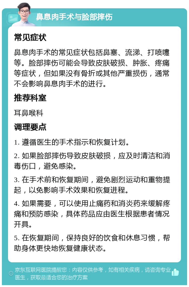 鼻息肉手术与脸部摔伤 常见症状 鼻息肉手术的常见症状包括鼻塞、流涕、打喷嚏等。脸部摔伤可能会导致皮肤破损、肿胀、疼痛等症状，但如果没有骨折或其他严重损伤，通常不会影响鼻息肉手术的进行。 推荐科室 耳鼻喉科 调理要点 1. 遵循医生的手术指示和恢复计划。 2. 如果脸部摔伤导致皮肤破损，应及时清洁和消毒伤口，避免感染。 3. 在手术前和恢复期间，避免剧烈运动和重物提起，以免影响手术效果和恢复进程。 4. 如果需要，可以使用止痛药和消炎药来缓解疼痛和预防感染，具体药品应由医生根据患者情况开具。 5. 在恢复期间，保持良好的饮食和休息习惯，帮助身体更快地恢复健康状态。