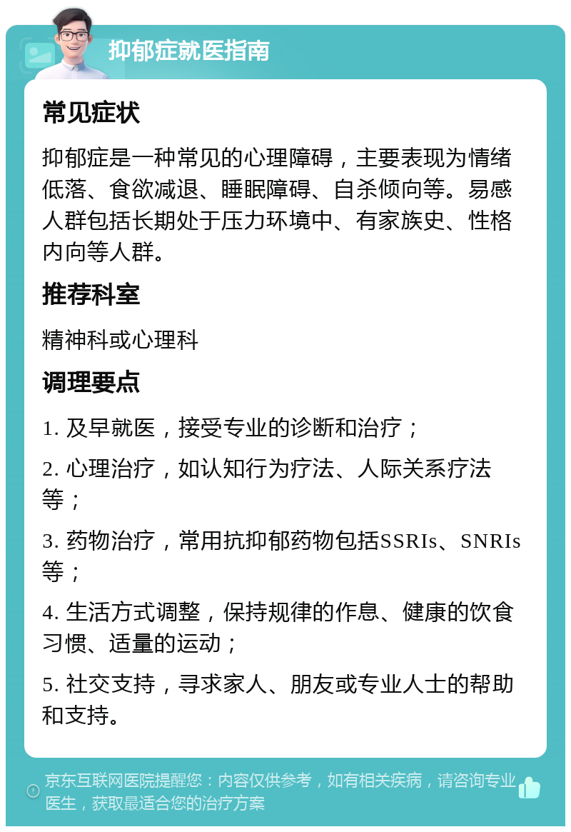 抑郁症就医指南 常见症状 抑郁症是一种常见的心理障碍，主要表现为情绪低落、食欲减退、睡眠障碍、自杀倾向等。易感人群包括长期处于压力环境中、有家族史、性格内向等人群。 推荐科室 精神科或心理科 调理要点 1. 及早就医，接受专业的诊断和治疗； 2. 心理治疗，如认知行为疗法、人际关系疗法等； 3. 药物治疗，常用抗抑郁药物包括SSRIs、SNRIs等； 4. 生活方式调整，保持规律的作息、健康的饮食习惯、适量的运动； 5. 社交支持，寻求家人、朋友或专业人士的帮助和支持。