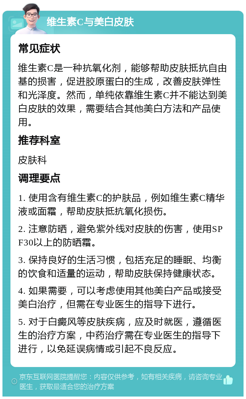 维生素C与美白皮肤 常见症状 维生素C是一种抗氧化剂，能够帮助皮肤抵抗自由基的损害，促进胶原蛋白的生成，改善皮肤弹性和光泽度。然而，单纯依靠维生素C并不能达到美白皮肤的效果，需要结合其他美白方法和产品使用。 推荐科室 皮肤科 调理要点 1. 使用含有维生素C的护肤品，例如维生素C精华液或面霜，帮助皮肤抵抗氧化损伤。 2. 注意防晒，避免紫外线对皮肤的伤害，使用SPF30以上的防晒霜。 3. 保持良好的生活习惯，包括充足的睡眠、均衡的饮食和适量的运动，帮助皮肤保持健康状态。 4. 如果需要，可以考虑使用其他美白产品或接受美白治疗，但需在专业医生的指导下进行。 5. 对于白癜风等皮肤疾病，应及时就医，遵循医生的治疗方案，中药治疗需在专业医生的指导下进行，以免延误病情或引起不良反应。