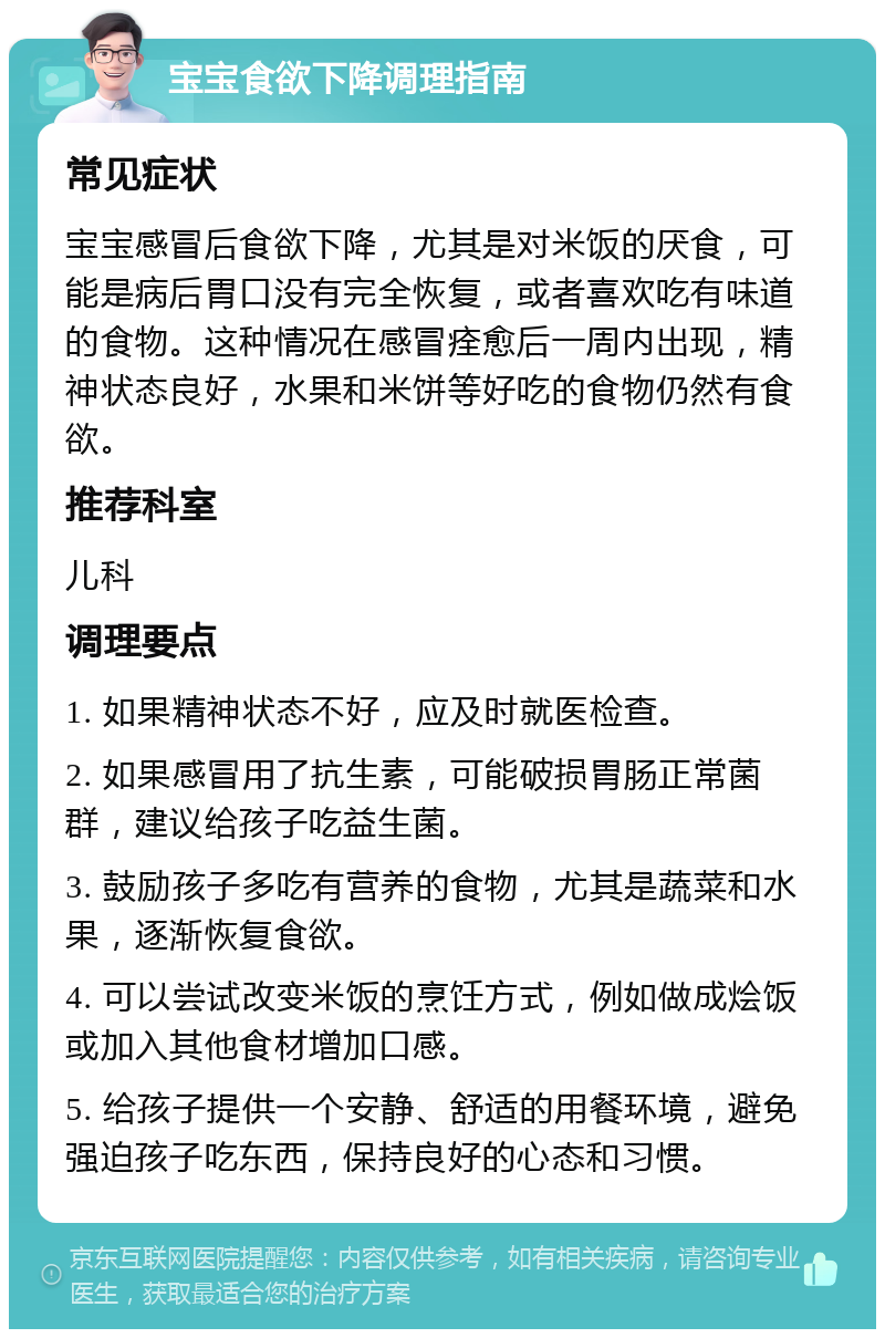 宝宝食欲下降调理指南 常见症状 宝宝感冒后食欲下降，尤其是对米饭的厌食，可能是病后胃口没有完全恢复，或者喜欢吃有味道的食物。这种情况在感冒痊愈后一周内出现，精神状态良好，水果和米饼等好吃的食物仍然有食欲。 推荐科室 儿科 调理要点 1. 如果精神状态不好，应及时就医检查。 2. 如果感冒用了抗生素，可能破损胃肠正常菌群，建议给孩子吃益生菌。 3. 鼓励孩子多吃有营养的食物，尤其是蔬菜和水果，逐渐恢复食欲。 4. 可以尝试改变米饭的烹饪方式，例如做成烩饭或加入其他食材增加口感。 5. 给孩子提供一个安静、舒适的用餐环境，避免强迫孩子吃东西，保持良好的心态和习惯。