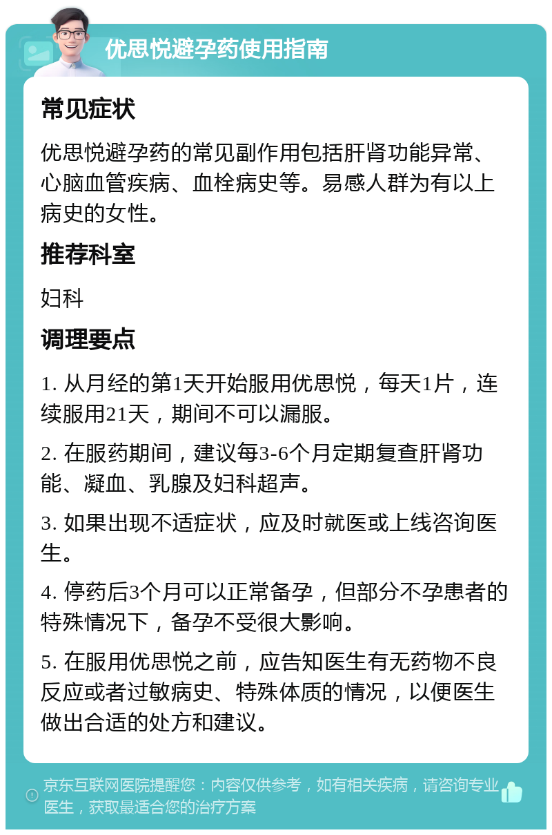 优思悦避孕药使用指南 常见症状 优思悦避孕药的常见副作用包括肝肾功能异常、心脑血管疾病、血栓病史等。易感人群为有以上病史的女性。 推荐科室 妇科 调理要点 1. 从月经的第1天开始服用优思悦，每天1片，连续服用21天，期间不可以漏服。 2. 在服药期间，建议每3-6个月定期复查肝肾功能、凝血、乳腺及妇科超声。 3. 如果出现不适症状，应及时就医或上线咨询医生。 4. 停药后3个月可以正常备孕，但部分不孕患者的特殊情况下，备孕不受很大影响。 5. 在服用优思悦之前，应告知医生有无药物不良反应或者过敏病史、特殊体质的情况，以便医生做出合适的处方和建议。