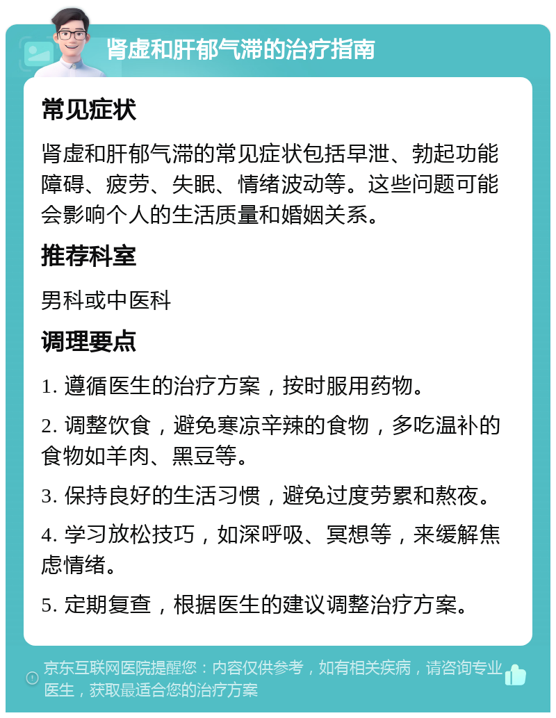 肾虚和肝郁气滞的治疗指南 常见症状 肾虚和肝郁气滞的常见症状包括早泄、勃起功能障碍、疲劳、失眠、情绪波动等。这些问题可能会影响个人的生活质量和婚姻关系。 推荐科室 男科或中医科 调理要点 1. 遵循医生的治疗方案，按时服用药物。 2. 调整饮食，避免寒凉辛辣的食物，多吃温补的食物如羊肉、黑豆等。 3. 保持良好的生活习惯，避免过度劳累和熬夜。 4. 学习放松技巧，如深呼吸、冥想等，来缓解焦虑情绪。 5. 定期复查，根据医生的建议调整治疗方案。