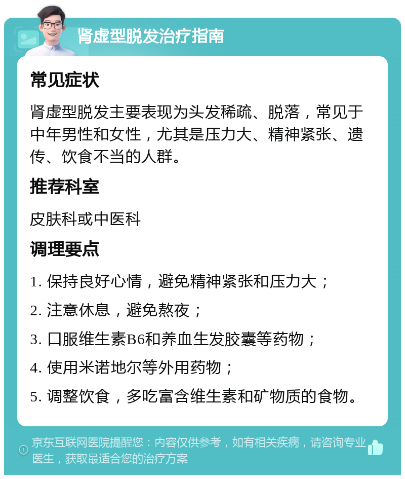 肾虚型脱发治疗指南 常见症状 肾虚型脱发主要表现为头发稀疏、脱落，常见于中年男性和女性，尤其是压力大、精神紧张、遗传、饮食不当的人群。 推荐科室 皮肤科或中医科 调理要点 1. 保持良好心情，避免精神紧张和压力大； 2. 注意休息，避免熬夜； 3. 口服维生素B6和养血生发胶囊等药物； 4. 使用米诺地尔等外用药物； 5. 调整饮食，多吃富含维生素和矿物质的食物。