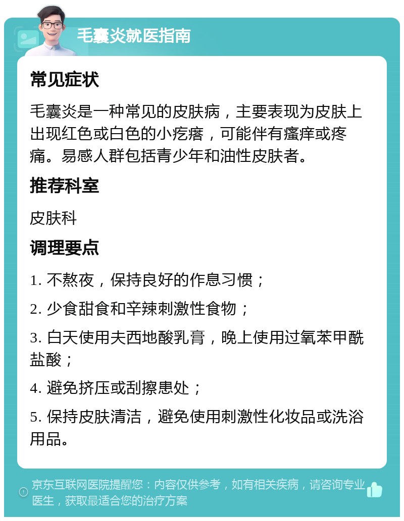 毛囊炎就医指南 常见症状 毛囊炎是一种常见的皮肤病，主要表现为皮肤上出现红色或白色的小疙瘩，可能伴有瘙痒或疼痛。易感人群包括青少年和油性皮肤者。 推荐科室 皮肤科 调理要点 1. 不熬夜，保持良好的作息习惯； 2. 少食甜食和辛辣刺激性食物； 3. 白天使用夫西地酸乳膏，晚上使用过氧苯甲酰盐酸； 4. 避免挤压或刮擦患处； 5. 保持皮肤清洁，避免使用刺激性化妆品或洗浴用品。