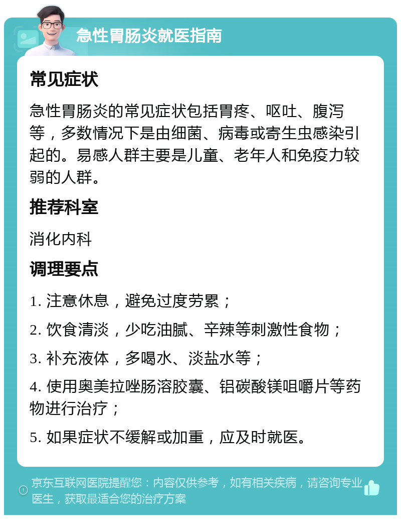 急性胃肠炎就医指南 常见症状 急性胃肠炎的常见症状包括胃疼、呕吐、腹泻等，多数情况下是由细菌、病毒或寄生虫感染引起的。易感人群主要是儿童、老年人和免疫力较弱的人群。 推荐科室 消化内科 调理要点 1. 注意休息，避免过度劳累； 2. 饮食清淡，少吃油腻、辛辣等刺激性食物； 3. 补充液体，多喝水、淡盐水等； 4. 使用奥美拉唑肠溶胶囊、铝碳酸镁咀嚼片等药物进行治疗； 5. 如果症状不缓解或加重，应及时就医。