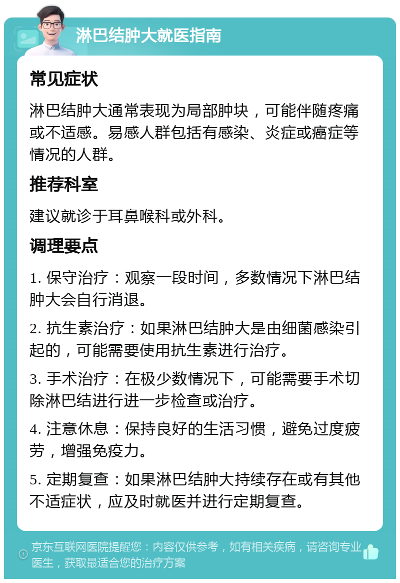 淋巴结肿大就医指南 常见症状 淋巴结肿大通常表现为局部肿块，可能伴随疼痛或不适感。易感人群包括有感染、炎症或癌症等情况的人群。 推荐科室 建议就诊于耳鼻喉科或外科。 调理要点 1. 保守治疗：观察一段时间，多数情况下淋巴结肿大会自行消退。 2. 抗生素治疗：如果淋巴结肿大是由细菌感染引起的，可能需要使用抗生素进行治疗。 3. 手术治疗：在极少数情况下，可能需要手术切除淋巴结进行进一步检查或治疗。 4. 注意休息：保持良好的生活习惯，避免过度疲劳，增强免疫力。 5. 定期复查：如果淋巴结肿大持续存在或有其他不适症状，应及时就医并进行定期复查。