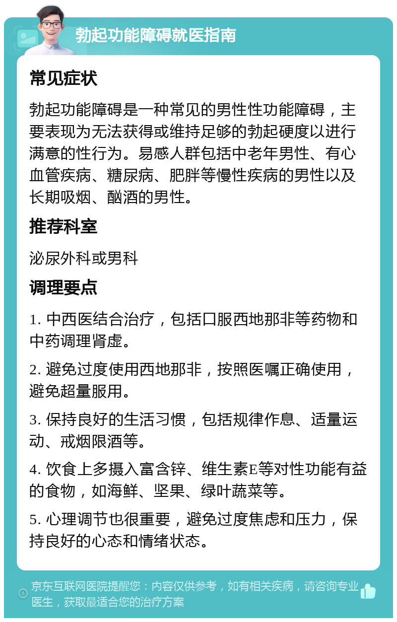 勃起功能障碍就医指南 常见症状 勃起功能障碍是一种常见的男性性功能障碍，主要表现为无法获得或维持足够的勃起硬度以进行满意的性行为。易感人群包括中老年男性、有心血管疾病、糖尿病、肥胖等慢性疾病的男性以及长期吸烟、酗酒的男性。 推荐科室 泌尿外科或男科 调理要点 1. 中西医结合治疗，包括口服西地那非等药物和中药调理肾虚。 2. 避免过度使用西地那非，按照医嘱正确使用，避免超量服用。 3. 保持良好的生活习惯，包括规律作息、适量运动、戒烟限酒等。 4. 饮食上多摄入富含锌、维生素E等对性功能有益的食物，如海鲜、坚果、绿叶蔬菜等。 5. 心理调节也很重要，避免过度焦虑和压力，保持良好的心态和情绪状态。