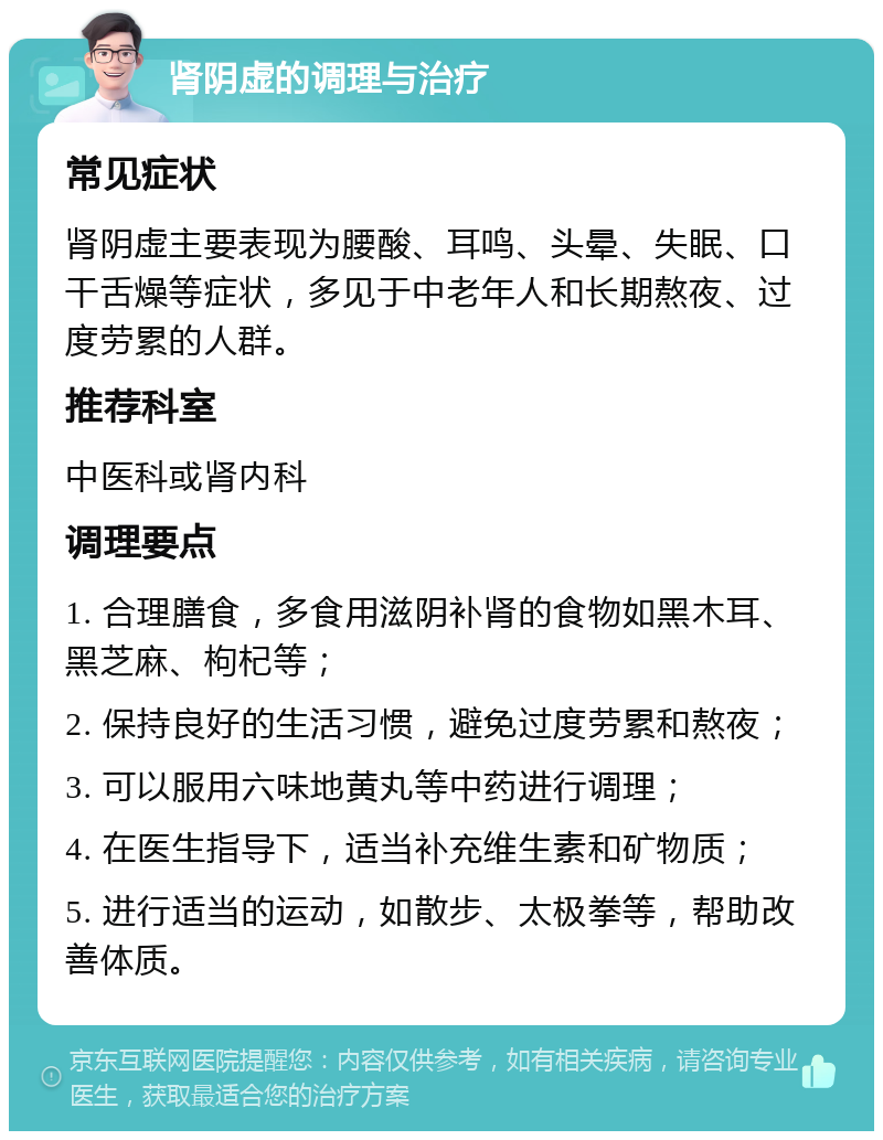 肾阴虚的调理与治疗 常见症状 肾阴虚主要表现为腰酸、耳鸣、头晕、失眠、口干舌燥等症状，多见于中老年人和长期熬夜、过度劳累的人群。 推荐科室 中医科或肾内科 调理要点 1. 合理膳食，多食用滋阴补肾的食物如黑木耳、黑芝麻、枸杞等； 2. 保持良好的生活习惯，避免过度劳累和熬夜； 3. 可以服用六味地黄丸等中药进行调理； 4. 在医生指导下，适当补充维生素和矿物质； 5. 进行适当的运动，如散步、太极拳等，帮助改善体质。