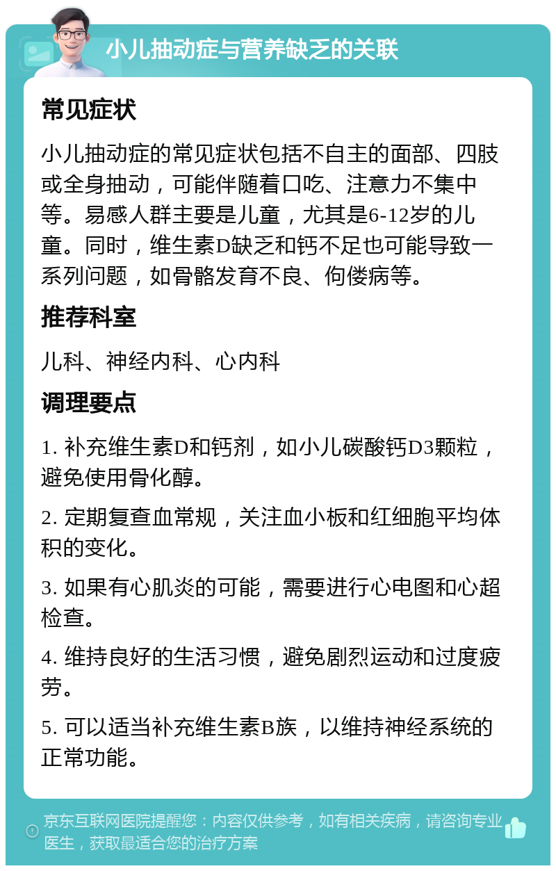 小儿抽动症与营养缺乏的关联 常见症状 小儿抽动症的常见症状包括不自主的面部、四肢或全身抽动，可能伴随着口吃、注意力不集中等。易感人群主要是儿童，尤其是6-12岁的儿童。同时，维生素D缺乏和钙不足也可能导致一系列问题，如骨骼发育不良、佝偻病等。 推荐科室 儿科、神经内科、心内科 调理要点 1. 补充维生素D和钙剂，如小儿碳酸钙D3颗粒，避免使用骨化醇。 2. 定期复查血常规，关注血小板和红细胞平均体积的变化。 3. 如果有心肌炎的可能，需要进行心电图和心超检查。 4. 维持良好的生活习惯，避免剧烈运动和过度疲劳。 5. 可以适当补充维生素B族，以维持神经系统的正常功能。