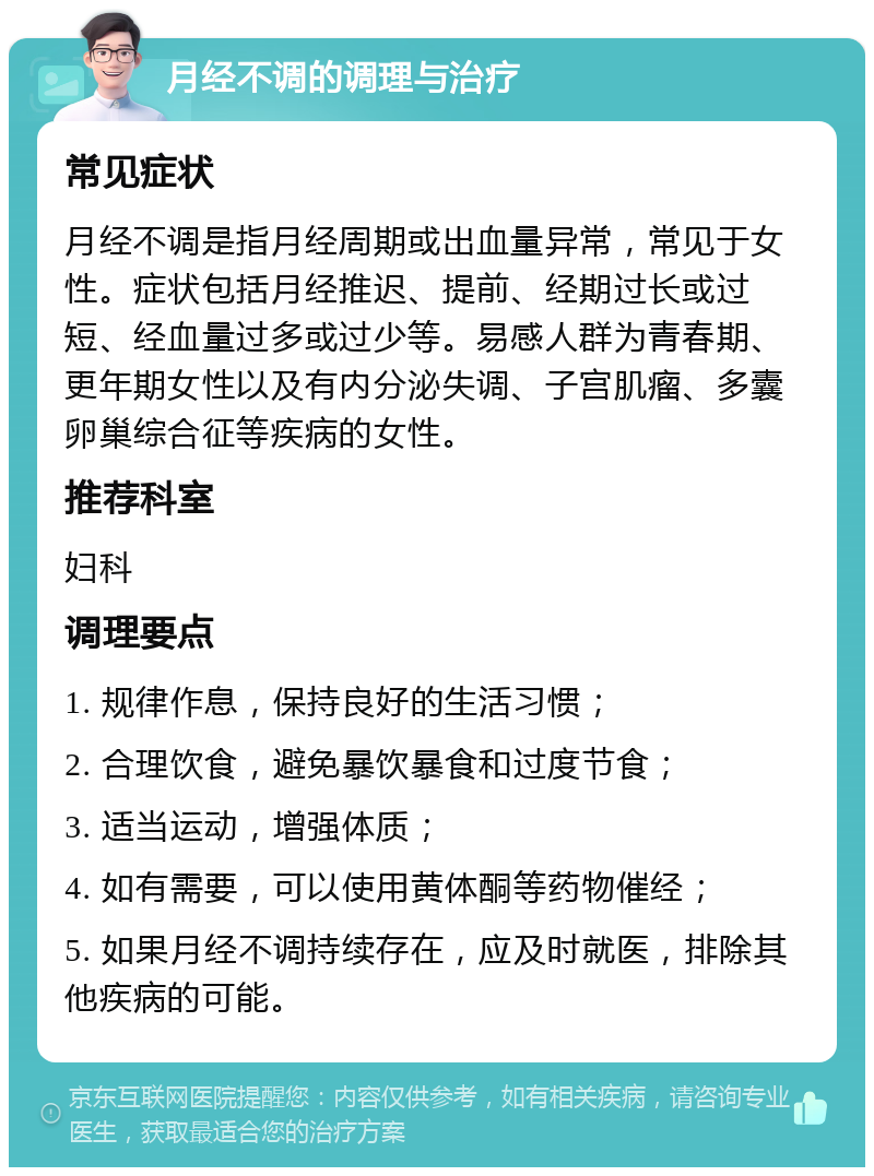 月经不调的调理与治疗 常见症状 月经不调是指月经周期或出血量异常，常见于女性。症状包括月经推迟、提前、经期过长或过短、经血量过多或过少等。易感人群为青春期、更年期女性以及有内分泌失调、子宫肌瘤、多囊卵巢综合征等疾病的女性。 推荐科室 妇科 调理要点 1. 规律作息，保持良好的生活习惯； 2. 合理饮食，避免暴饮暴食和过度节食； 3. 适当运动，增强体质； 4. 如有需要，可以使用黄体酮等药物催经； 5. 如果月经不调持续存在，应及时就医，排除其他疾病的可能。