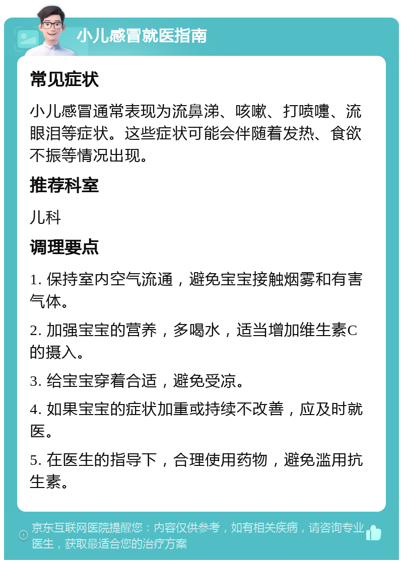 小儿感冒就医指南 常见症状 小儿感冒通常表现为流鼻涕、咳嗽、打喷嚏、流眼泪等症状。这些症状可能会伴随着发热、食欲不振等情况出现。 推荐科室 儿科 调理要点 1. 保持室内空气流通，避免宝宝接触烟雾和有害气体。 2. 加强宝宝的营养，多喝水，适当增加维生素C的摄入。 3. 给宝宝穿着合适，避免受凉。 4. 如果宝宝的症状加重或持续不改善，应及时就医。 5. 在医生的指导下，合理使用药物，避免滥用抗生素。