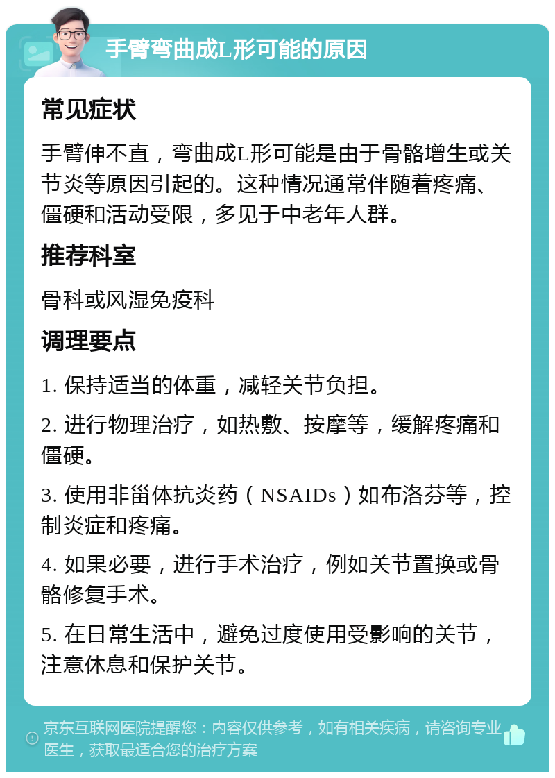 手臂弯曲成L形可能的原因 常见症状 手臂伸不直，弯曲成L形可能是由于骨骼增生或关节炎等原因引起的。这种情况通常伴随着疼痛、僵硬和活动受限，多见于中老年人群。 推荐科室 骨科或风湿免疫科 调理要点 1. 保持适当的体重，减轻关节负担。 2. 进行物理治疗，如热敷、按摩等，缓解疼痛和僵硬。 3. 使用非甾体抗炎药（NSAIDs）如布洛芬等，控制炎症和疼痛。 4. 如果必要，进行手术治疗，例如关节置换或骨骼修复手术。 5. 在日常生活中，避免过度使用受影响的关节，注意休息和保护关节。