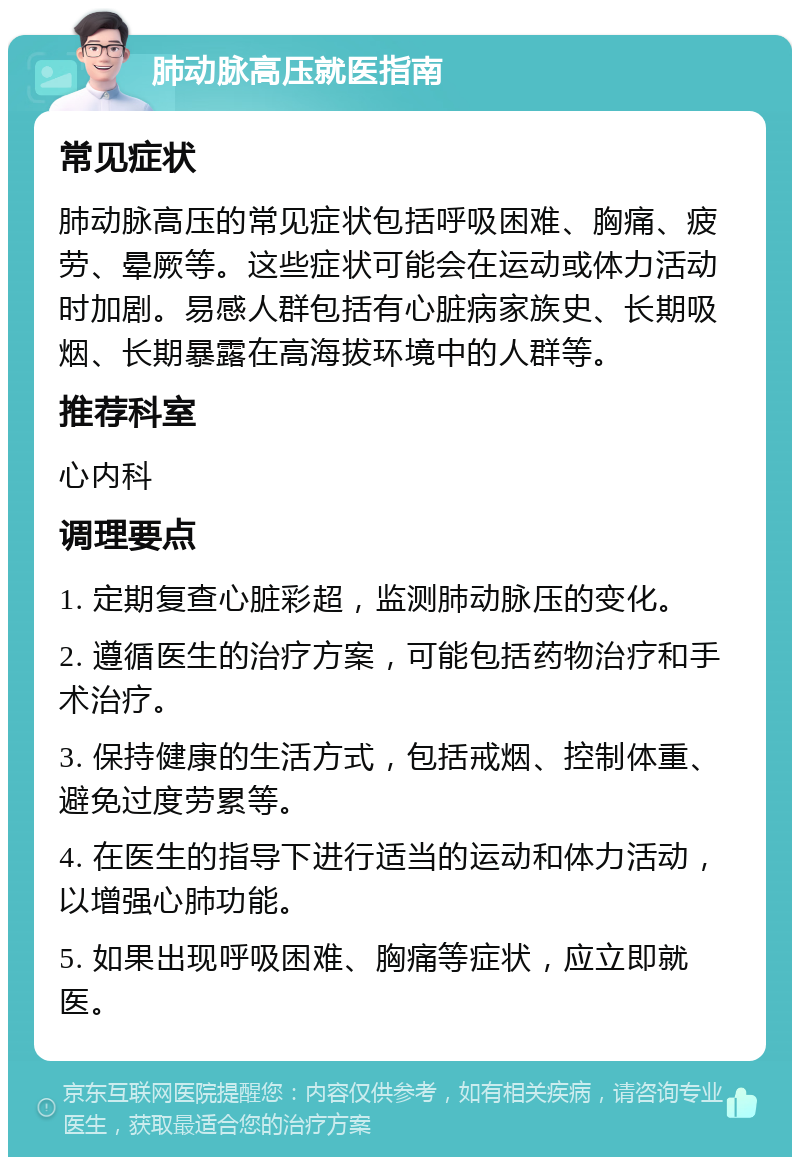 肺动脉高压就医指南 常见症状 肺动脉高压的常见症状包括呼吸困难、胸痛、疲劳、晕厥等。这些症状可能会在运动或体力活动时加剧。易感人群包括有心脏病家族史、长期吸烟、长期暴露在高海拔环境中的人群等。 推荐科室 心内科 调理要点 1. 定期复查心脏彩超，监测肺动脉压的变化。 2. 遵循医生的治疗方案，可能包括药物治疗和手术治疗。 3. 保持健康的生活方式，包括戒烟、控制体重、避免过度劳累等。 4. 在医生的指导下进行适当的运动和体力活动，以增强心肺功能。 5. 如果出现呼吸困难、胸痛等症状，应立即就医。