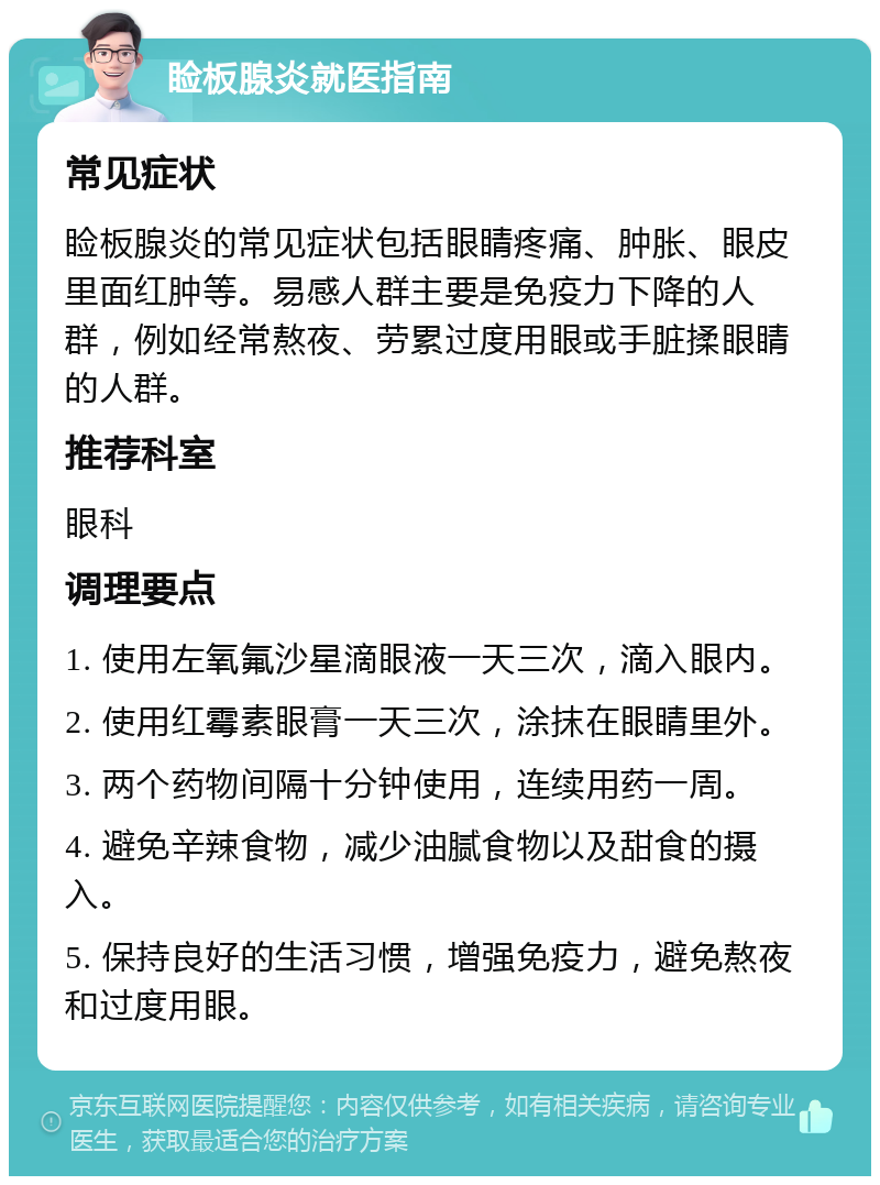 睑板腺炎就医指南 常见症状 睑板腺炎的常见症状包括眼睛疼痛、肿胀、眼皮里面红肿等。易感人群主要是免疫力下降的人群，例如经常熬夜、劳累过度用眼或手脏揉眼睛的人群。 推荐科室 眼科 调理要点 1. 使用左氧氟沙星滴眼液一天三次，滴入眼内。 2. 使用红霉素眼膏一天三次，涂抹在眼睛里外。 3. 两个药物间隔十分钟使用，连续用药一周。 4. 避免辛辣食物，减少油腻食物以及甜食的摄入。 5. 保持良好的生活习惯，增强免疫力，避免熬夜和过度用眼。