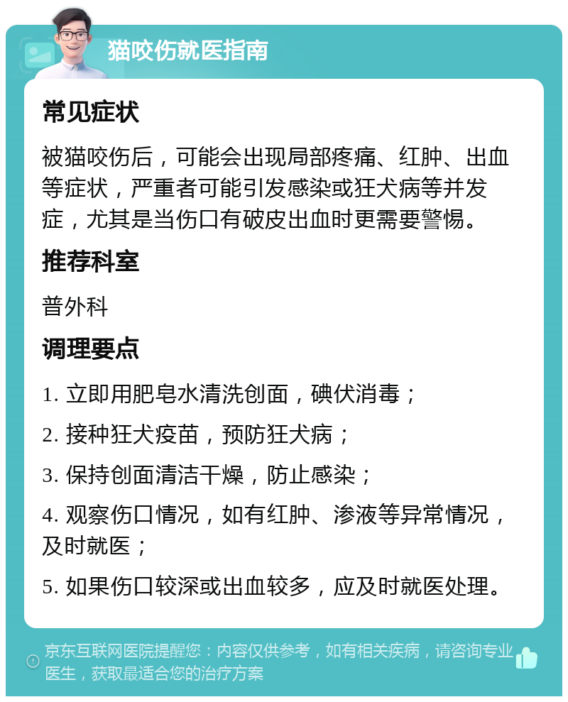 猫咬伤就医指南 常见症状 被猫咬伤后，可能会出现局部疼痛、红肿、出血等症状，严重者可能引发感染或狂犬病等并发症，尤其是当伤口有破皮出血时更需要警惕。 推荐科室 普外科 调理要点 1. 立即用肥皂水清洗创面，碘伏消毒； 2. 接种狂犬疫苗，预防狂犬病； 3. 保持创面清洁干燥，防止感染； 4. 观察伤口情况，如有红肿、渗液等异常情况，及时就医； 5. 如果伤口较深或出血较多，应及时就医处理。