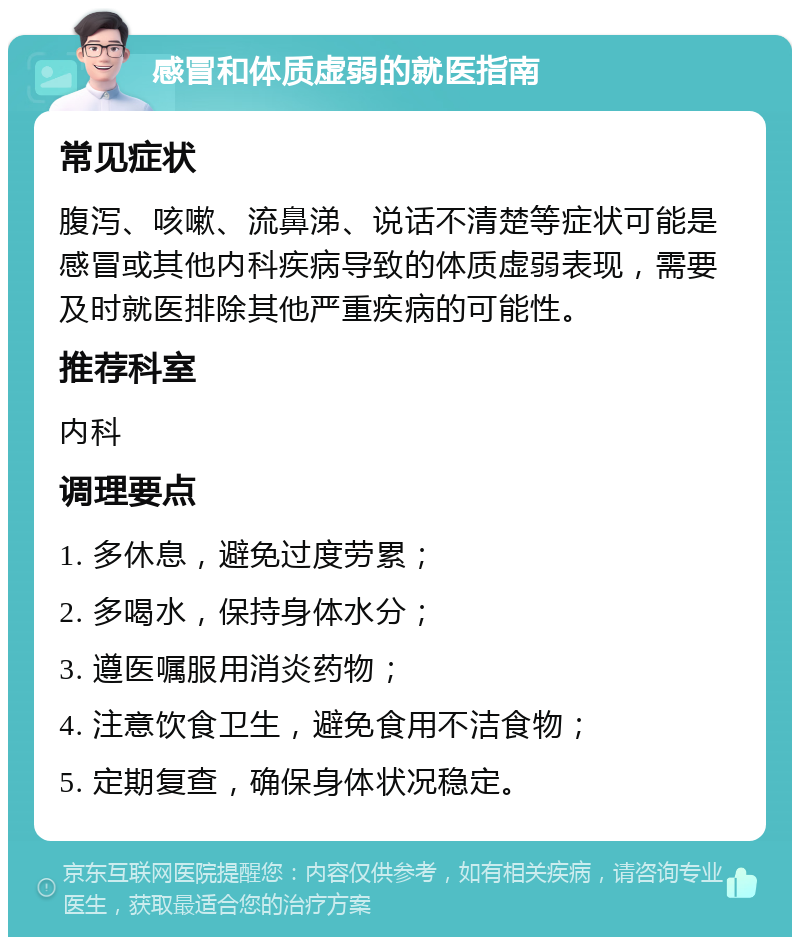 感冒和体质虚弱的就医指南 常见症状 腹泻、咳嗽、流鼻涕、说话不清楚等症状可能是感冒或其他内科疾病导致的体质虚弱表现，需要及时就医排除其他严重疾病的可能性。 推荐科室 内科 调理要点 1. 多休息，避免过度劳累； 2. 多喝水，保持身体水分； 3. 遵医嘱服用消炎药物； 4. 注意饮食卫生，避免食用不洁食物； 5. 定期复查，确保身体状况稳定。