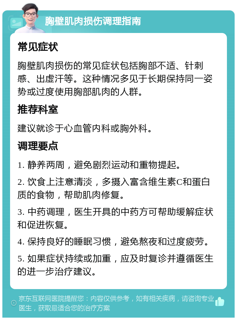 胸壁肌肉损伤调理指南 常见症状 胸壁肌肉损伤的常见症状包括胸部不适、针刺感、出虚汗等。这种情况多见于长期保持同一姿势或过度使用胸部肌肉的人群。 推荐科室 建议就诊于心血管内科或胸外科。 调理要点 1. 静养两周，避免剧烈运动和重物提起。 2. 饮食上注意清淡，多摄入富含维生素C和蛋白质的食物，帮助肌肉修复。 3. 中药调理，医生开具的中药方可帮助缓解症状和促进恢复。 4. 保持良好的睡眠习惯，避免熬夜和过度疲劳。 5. 如果症状持续或加重，应及时复诊并遵循医生的进一步治疗建议。