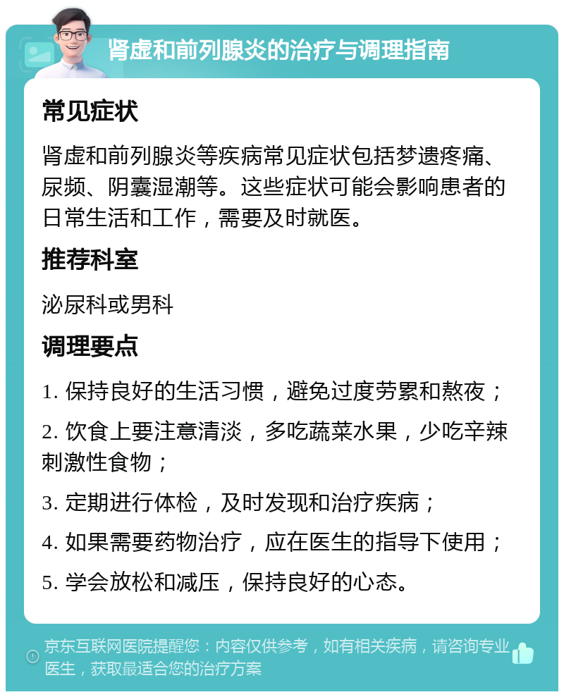 肾虚和前列腺炎的治疗与调理指南 常见症状 肾虚和前列腺炎等疾病常见症状包括梦遗疼痛、尿频、阴囊湿潮等。这些症状可能会影响患者的日常生活和工作，需要及时就医。 推荐科室 泌尿科或男科 调理要点 1. 保持良好的生活习惯，避免过度劳累和熬夜； 2. 饮食上要注意清淡，多吃蔬菜水果，少吃辛辣刺激性食物； 3. 定期进行体检，及时发现和治疗疾病； 4. 如果需要药物治疗，应在医生的指导下使用； 5. 学会放松和减压，保持良好的心态。