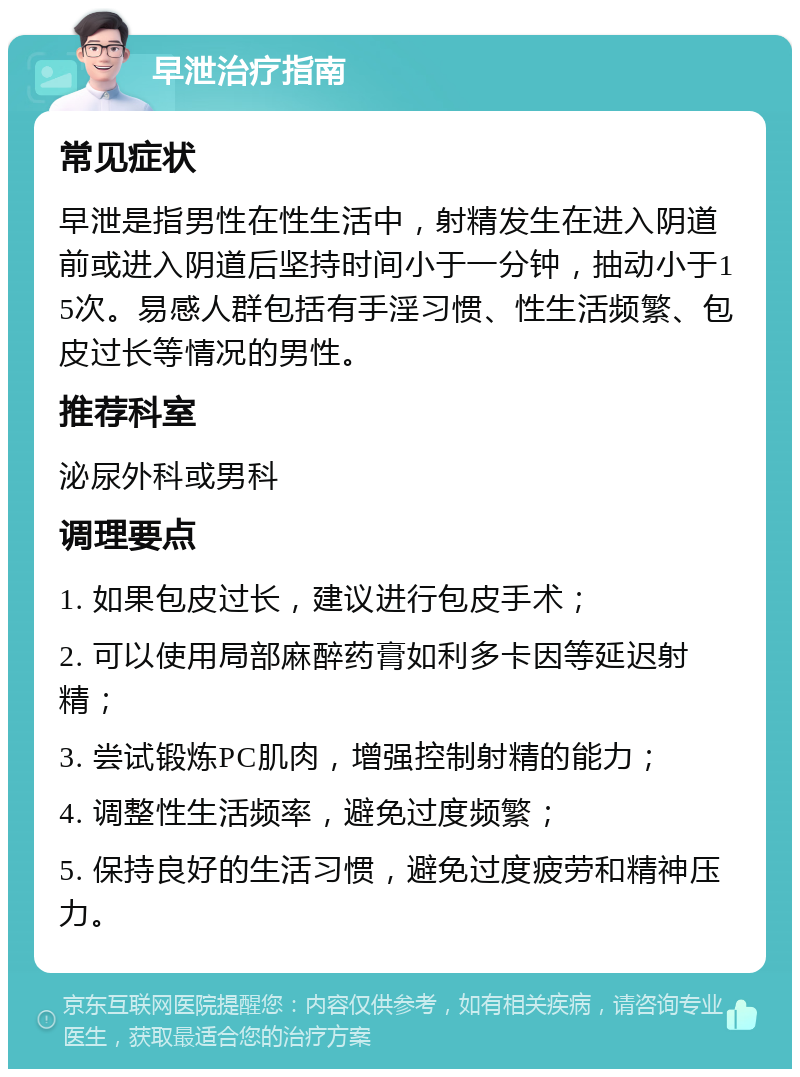 早泄治疗指南 常见症状 早泄是指男性在性生活中，射精发生在进入阴道前或进入阴道后坚持时间小于一分钟，抽动小于15次。易感人群包括有手淫习惯、性生活频繁、包皮过长等情况的男性。 推荐科室 泌尿外科或男科 调理要点 1. 如果包皮过长，建议进行包皮手术； 2. 可以使用局部麻醉药膏如利多卡因等延迟射精； 3. 尝试锻炼PC肌肉，增强控制射精的能力； 4. 调整性生活频率，避免过度频繁； 5. 保持良好的生活习惯，避免过度疲劳和精神压力。