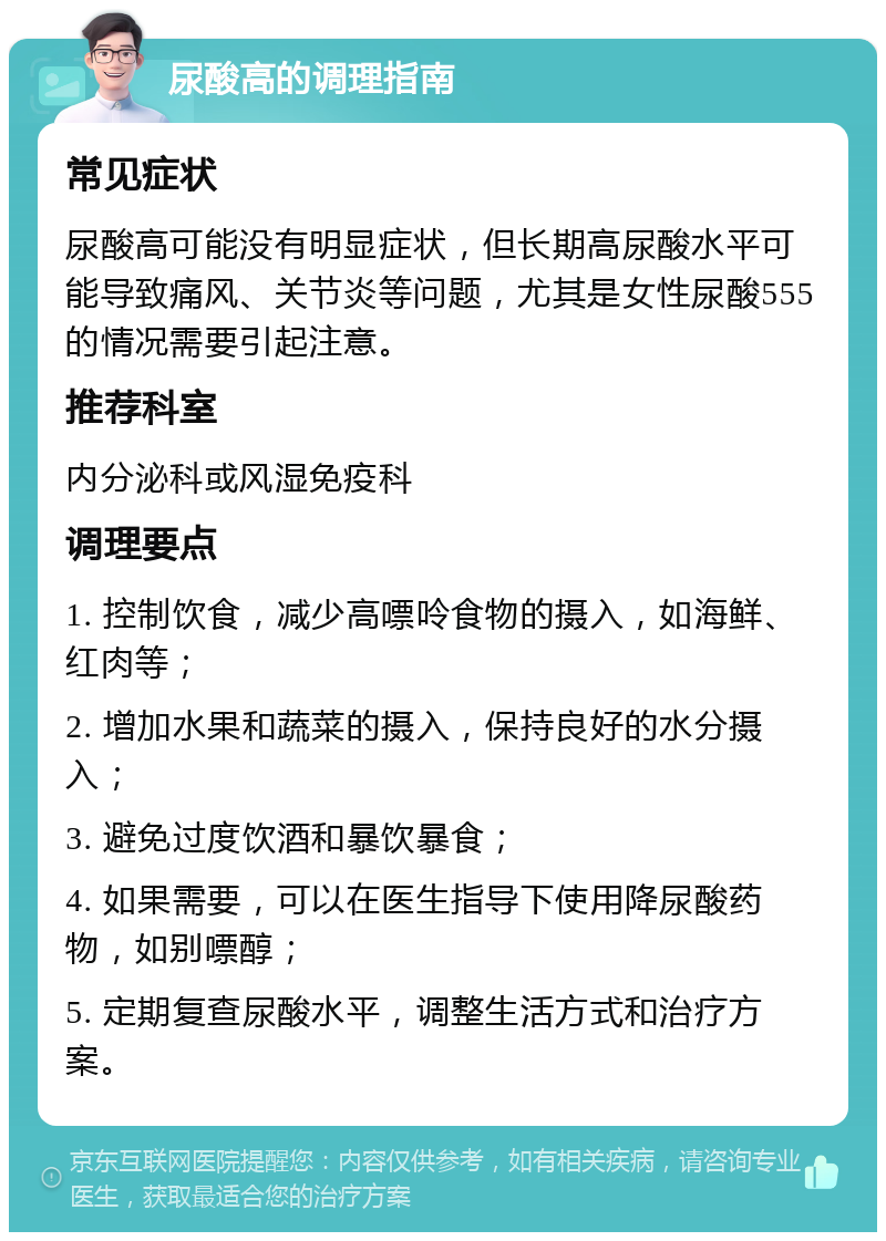 尿酸高的调理指南 常见症状 尿酸高可能没有明显症状，但长期高尿酸水平可能导致痛风、关节炎等问题，尤其是女性尿酸555的情况需要引起注意。 推荐科室 内分泌科或风湿免疫科 调理要点 1. 控制饮食，减少高嘌呤食物的摄入，如海鲜、红肉等； 2. 增加水果和蔬菜的摄入，保持良好的水分摄入； 3. 避免过度饮酒和暴饮暴食； 4. 如果需要，可以在医生指导下使用降尿酸药物，如别嘌醇； 5. 定期复查尿酸水平，调整生活方式和治疗方案。