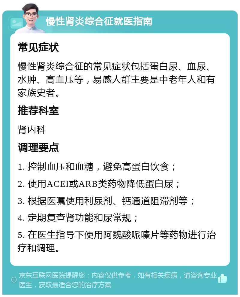 慢性肾炎综合征就医指南 常见症状 慢性肾炎综合征的常见症状包括蛋白尿、血尿、水肿、高血压等，易感人群主要是中老年人和有家族史者。 推荐科室 肾内科 调理要点 1. 控制血压和血糖，避免高蛋白饮食； 2. 使用ACEI或ARB类药物降低蛋白尿； 3. 根据医嘱使用利尿剂、钙通道阻滞剂等； 4. 定期复查肾功能和尿常规； 5. 在医生指导下使用阿魏酸哌嗪片等药物进行治疗和调理。