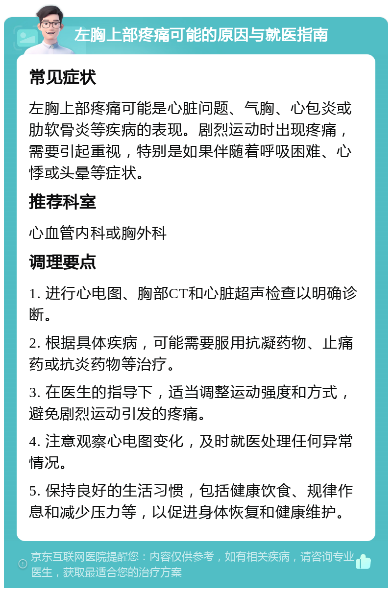 左胸上部疼痛可能的原因与就医指南 常见症状 左胸上部疼痛可能是心脏问题、气胸、心包炎或肋软骨炎等疾病的表现。剧烈运动时出现疼痛，需要引起重视，特别是如果伴随着呼吸困难、心悸或头晕等症状。 推荐科室 心血管内科或胸外科 调理要点 1. 进行心电图、胸部CT和心脏超声检查以明确诊断。 2. 根据具体疾病，可能需要服用抗凝药物、止痛药或抗炎药物等治疗。 3. 在医生的指导下，适当调整运动强度和方式，避免剧烈运动引发的疼痛。 4. 注意观察心电图变化，及时就医处理任何异常情况。 5. 保持良好的生活习惯，包括健康饮食、规律作息和减少压力等，以促进身体恢复和健康维护。