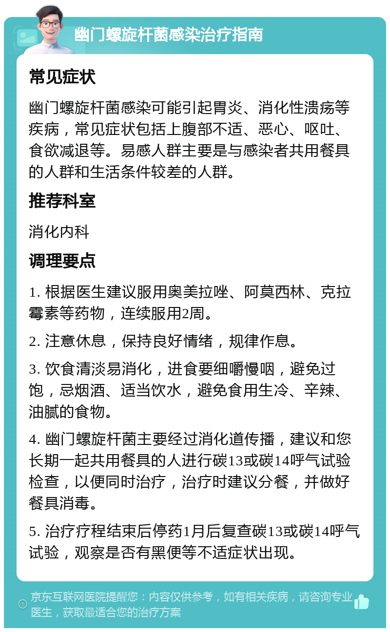 幽门螺旋杆菌感染治疗指南 常见症状 幽门螺旋杆菌感染可能引起胃炎、消化性溃疡等疾病，常见症状包括上腹部不适、恶心、呕吐、食欲减退等。易感人群主要是与感染者共用餐具的人群和生活条件较差的人群。 推荐科室 消化内科 调理要点 1. 根据医生建议服用奥美拉唑、阿莫西林、克拉霉素等药物，连续服用2周。 2. 注意休息，保持良好情绪，规律作息。 3. 饮食清淡易消化，进食要细嚼慢咽，避免过饱，忌烟酒、适当饮水，避免食用生冷、辛辣、油腻的食物。 4. 幽门螺旋杆菌主要经过消化道传播，建议和您长期一起共用餐具的人进行碳13或碳14呼气试验检查，以便同时治疗，治疗时建议分餐，并做好餐具消毒。 5. 治疗疗程结束后停药1月后复查碳13或碳14呼气试验，观察是否有黑便等不适症状出现。