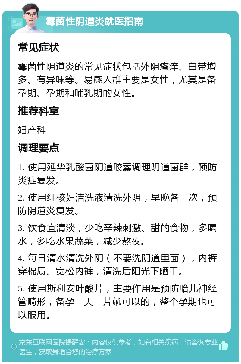 霉菌性阴道炎就医指南 常见症状 霉菌性阴道炎的常见症状包括外阴瘙痒、白带增多、有异味等。易感人群主要是女性，尤其是备孕期、孕期和哺乳期的女性。 推荐科室 妇产科 调理要点 1. 使用延华乳酸菌阴道胶囊调理阴道菌群，预防炎症复发。 2. 使用红核妇洁洗液清洗外阴，早晚各一次，预防阴道炎复发。 3. 饮食宜清淡，少吃辛辣刺激、甜的食物，多喝水，多吃水果蔬菜，减少熬夜。 4. 每日清水清洗外阴（不要洗阴道里面），内裤穿棉质、宽松内裤，清洗后阳光下晒干。 5. 使用斯利安叶酸片，主要作用是预防胎儿神经管畸形，备孕一天一片就可以的，整个孕期也可以服用。