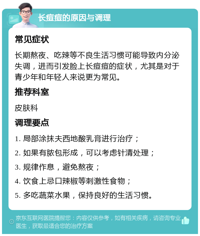 长痘痘的原因与调理 常见症状 长期熬夜、吃辣等不良生活习惯可能导致内分泌失调，进而引发脸上长痘痘的症状，尤其是对于青少年和年轻人来说更为常见。 推荐科室 皮肤科 调理要点 1. 局部涂抹夫西地酸乳膏进行治疗； 2. 如果有脓包形成，可以考虑针清处理； 3. 规律作息，避免熬夜； 4. 饮食上忌口辣椒等刺激性食物； 5. 多吃蔬菜水果，保持良好的生活习惯。